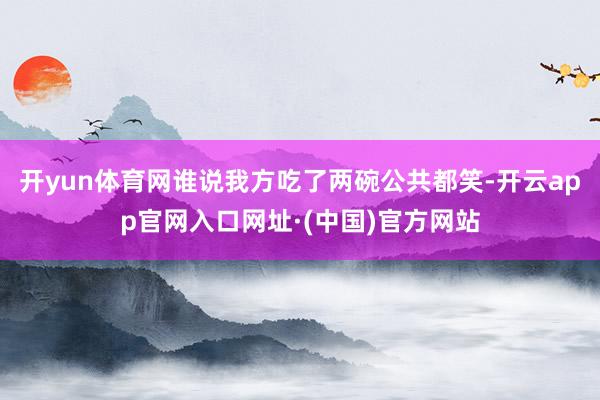开yun体育网谁说我方吃了两碗公共都笑-开云app官网入口网址·(中国)官方网站