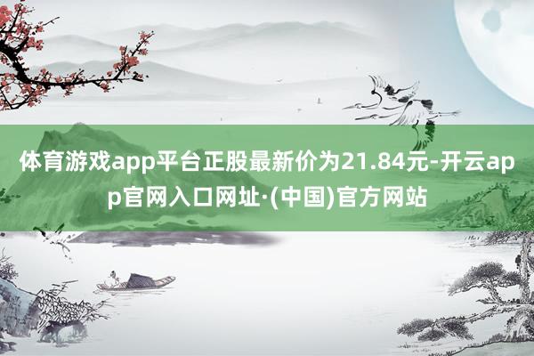 体育游戏app平台正股最新价为21.84元-开云app官网入口网址·(中国)官方网站