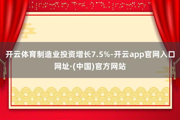 开云体育制造业投资增长7.5%-开云app官网入口网址·(中国)官方网站