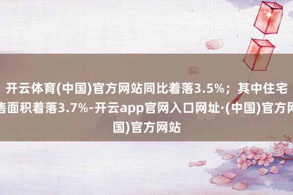 开云体育(中国)官方网站同比着落3.5%;其中住宅销售面积着落3.7%-开云app官网入口网址·(中国)官方网站
