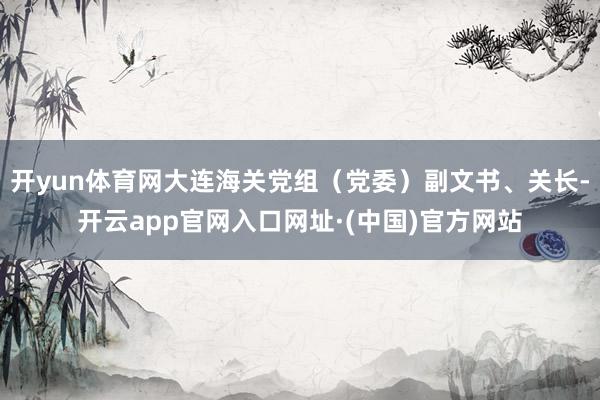 开yun体育网大连海关党组（党委）副文书、关长-开云app官网入口网址·(中国)官方网站