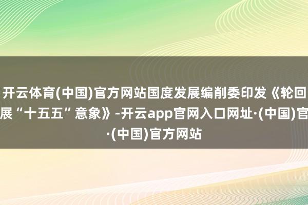 开云体育(中国)官方网站国度发展编削委印发《轮回经济发展“十五五”意象》-开云app官网入口网址·(中国)官方网站