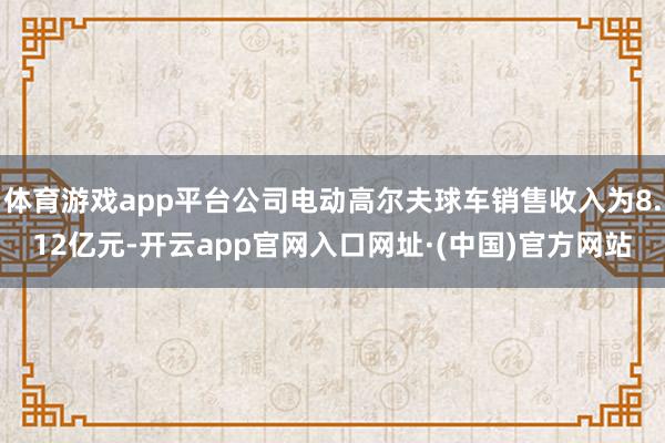体育游戏app平台公司电动高尔夫球车销售收入为8.12亿元-开云app官网入口网址·(中国)官方网站