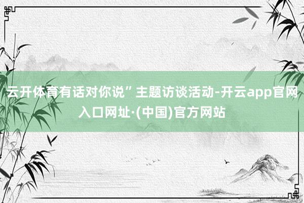 云开体育有话对你说”主题访谈活动-开云app官网入口网址·(中国)官方网站