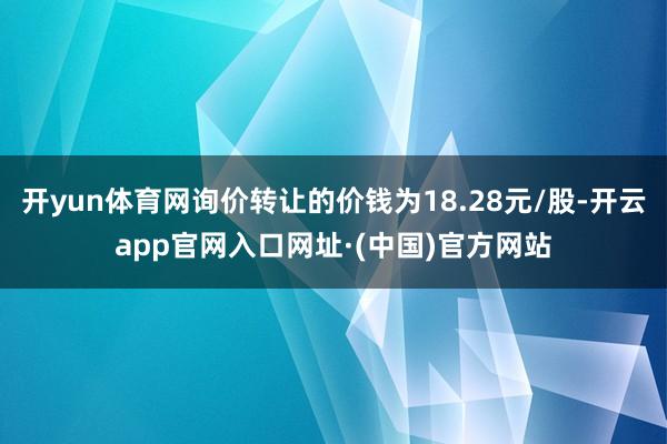 开yun体育网询价转让的价钱为18.28元/股-开云app官网入口网址·(中国)官方网站