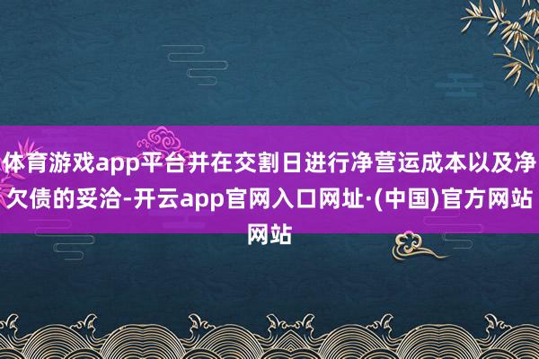 体育游戏app平台并在交割日进行净营运成本以及净欠债的妥洽-开云app官网入口网址·(中国)官方网站