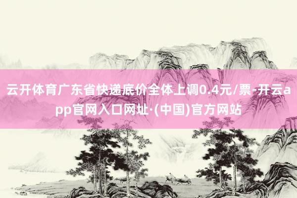 云开体育广东省快递底价全体上调0.4元/票-开云app官网入口网址·(中国)官方网站