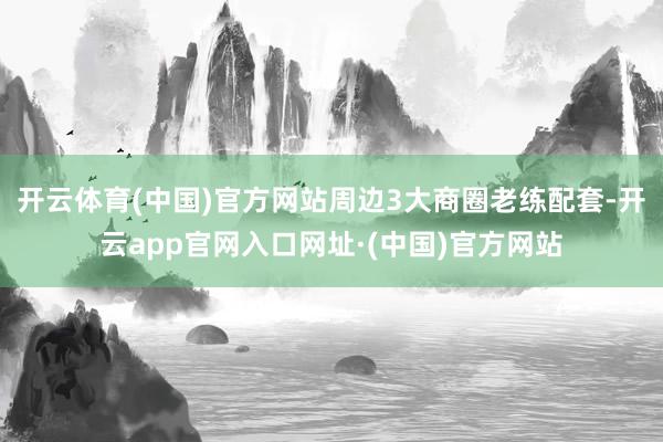 开云体育(中国)官方网站周边3大商圈老练配套-开云app官网入口网址·(中国)官方网站