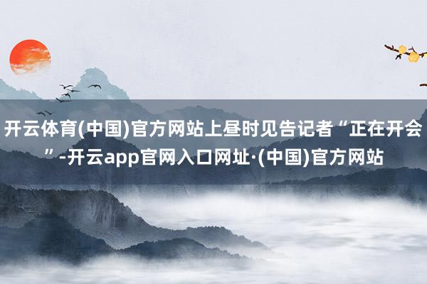 开云体育(中国)官方网站上昼时见告记者“正在开会”-开云app官网入口网址·(中国)官方网站