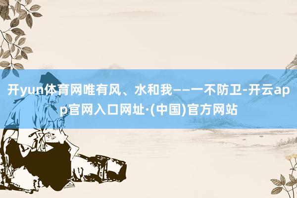 开yun体育网唯有风、水和我——一不防卫-开云app官网入口网址·(中国)官方网站
