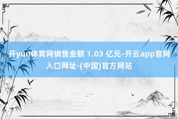 开yun体育网销售金额 1.03 亿元-开云app官网入口网址·(中国)官方网站