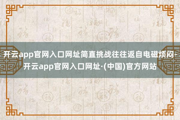 开云app官网入口网址简直挑战往往返自电磁烦闷-开云app官网入口网址·(中国)官方网站
