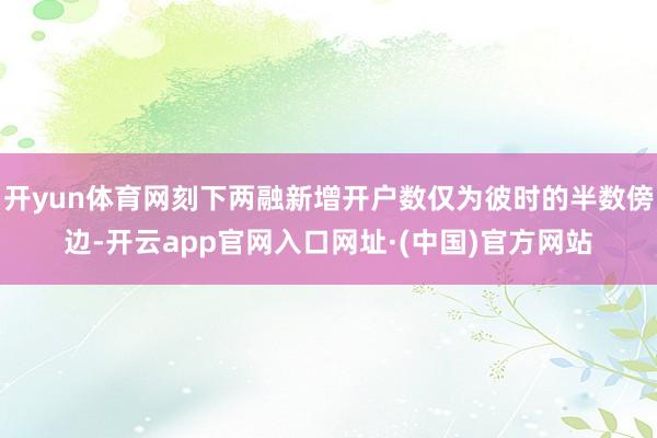 开yun体育网刻下两融新增开户数仅为彼时的半数傍边-开云app官网入口网址·(中国)官方网站
