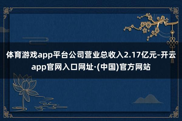 体育游戏app平台公司营业总收入2.17亿元-开云app官网入口网址·(中国)官方网站
