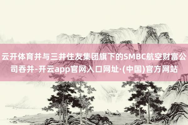 云开体育并与三井住友集团旗下的SMBC航空财富公司吞并-开云app官网入口网址·(中国)官方网站