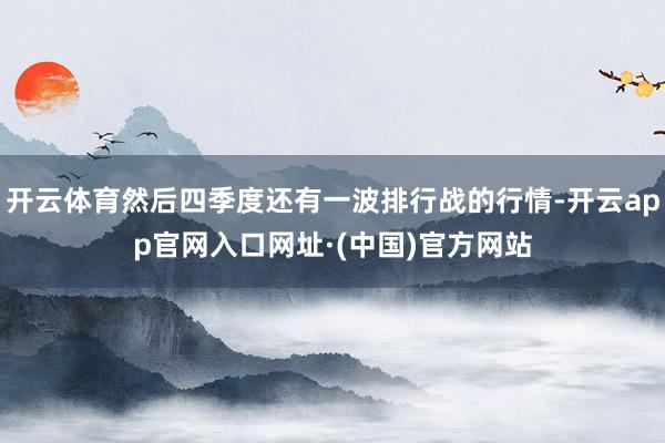 开云体育然后四季度还有一波排行战的行情-开云app官网入口网址·(中国)官方网站