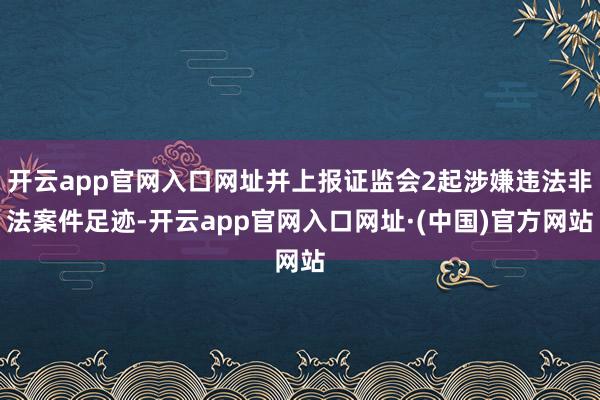 开云app官网入口网址并上报证监会2起涉嫌违法非法案件足迹-开云app官网入口网址·(中国)官方网站
