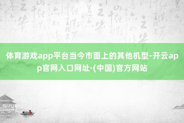 体育游戏app平台当今市面上的其他机型-开云app官网入口网址·(中国)官方网站