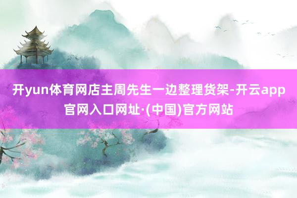 开yun体育网店主周先生一边整理货架-开云app官网入口网址·(中国)官方网站