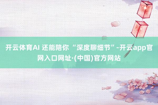 开云体育AI 还能陪你 “深度聊细节”-开云app官网入口网址·(中国)官方网站