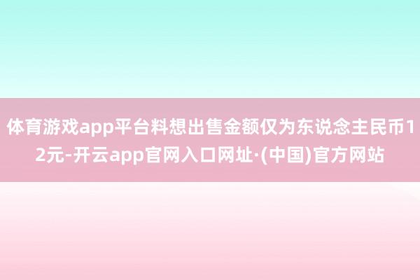 体育游戏app平台料想出售金额仅为东说念主民币12元-开云app官网入口网址·(中国)官方网站