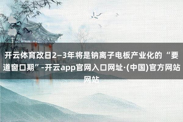 开云体育改日2—3年将是钠离子电板产业化的 “要道窗口期”-开云app官网入口网址·(中国)官方网站