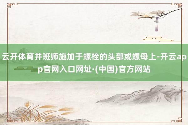 云开体育并班师施加于螺栓的头部或螺母上-开云app官网入口网址·(中国)官方网站