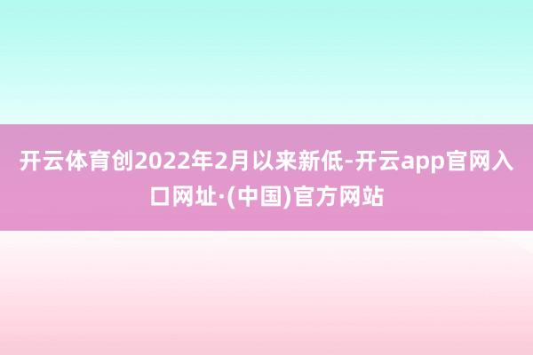 开云体育创2022年2月以来新低-开云app官网入口网址·(中国)官方网站