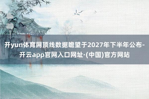 开yun体育网顶线数据瞻望于2027年下半年公布-开云app官网入口网址·(中国)官方网站