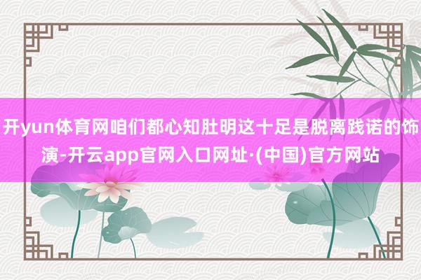 开yun体育网咱们都心知肚明这十足是脱离践诺的饰演-开云app官网入口网址·(中国)官方网站