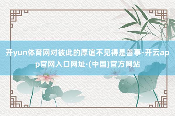 开yun体育网对彼此的厚谊不见得是善事-开云app官网入口网址·(中国)官方网站