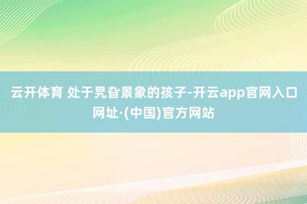 云开体育 处于旯旮景象的孩子-开云app官网入口网址·(中国)官方网站
