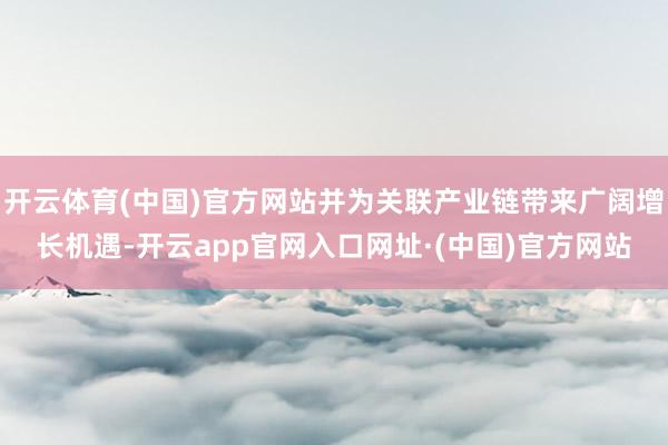 开云体育(中国)官方网站并为关联产业链带来广阔增长机遇-开云app官网入口网址·(中国)官方网站