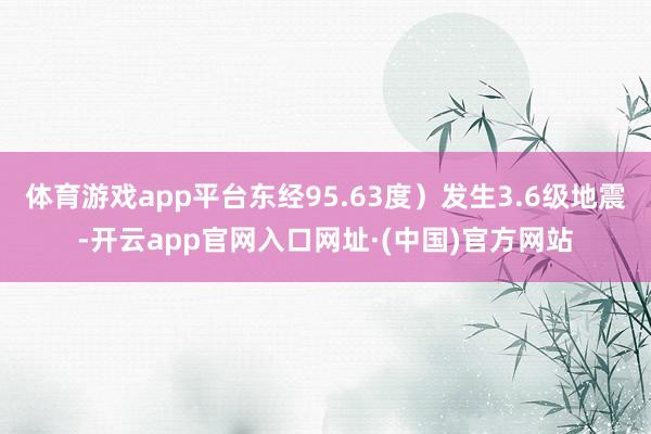 体育游戏app平台东经95.63度）发生3.6级地震-开云app官网入口网址·(中国)官方网站