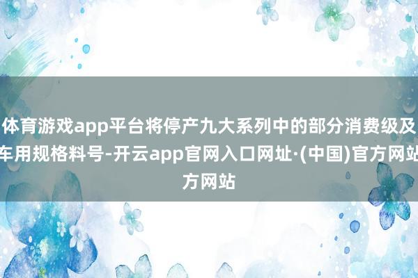 体育游戏app平台将停产九大系列中的部分消费级及车用规格料号-开云app官网入口网址·(中国)官方网站