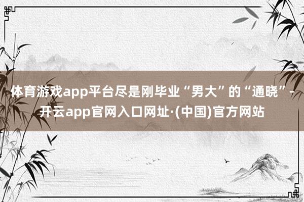 体育游戏app平台尽是刚毕业“男大”的“通晓”-开云app官网入口网址·(中国)官方网站