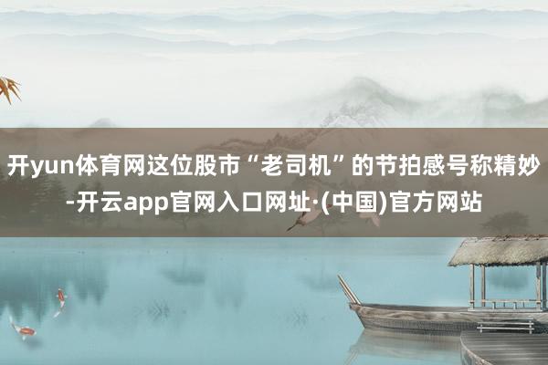 开yun体育网这位股市“老司机”的节拍感号称精妙-开云app官网入口网址·(中国)官方网站