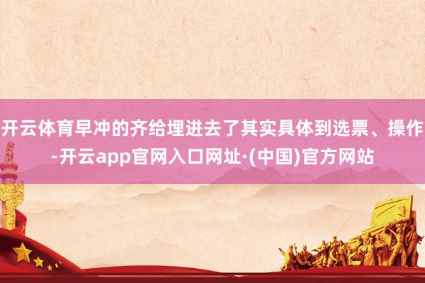 开云体育早冲的齐给埋进去了其实具体到选票、操作-开云app官网入口网址·(中国)官方网站