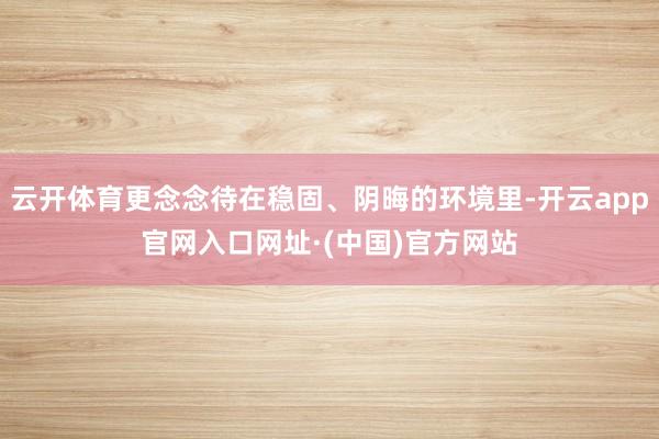 云开体育更念念待在稳固、阴晦的环境里-开云app官网入口网址·(中国)官方网站