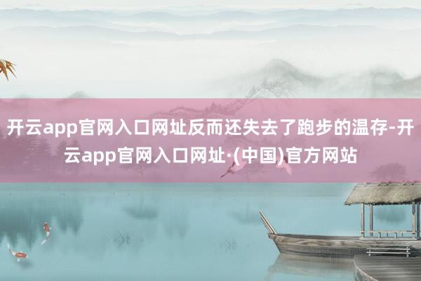 开云app官网入口网址反而还失去了跑步的温存-开云app官网入口网址·(中国)官方网站