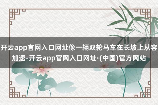 开云app官网入口网址像一辆双轮马车在长坡上从容加速-开云app官网入口网址·(中国)官方网站