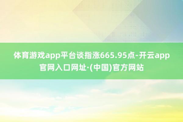 体育游戏app平台　　谈指涨665.95点-开云app官网入口网址·(中国)官方网站
