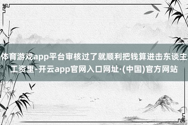 体育游戏app平台审核过了就顺利把钱算进击东谈主工资里-开云app官网入口网址·(中国)官方网站