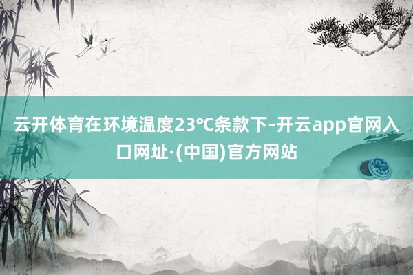 云开体育在环境温度23℃条款下-开云app官网入口网址·(中国)官方网站