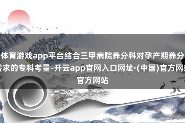 体育游戏app平台结合三甲病院养分科对孕产期养分需求的专科考量-开云app官网入口网址·(中国)官方网站