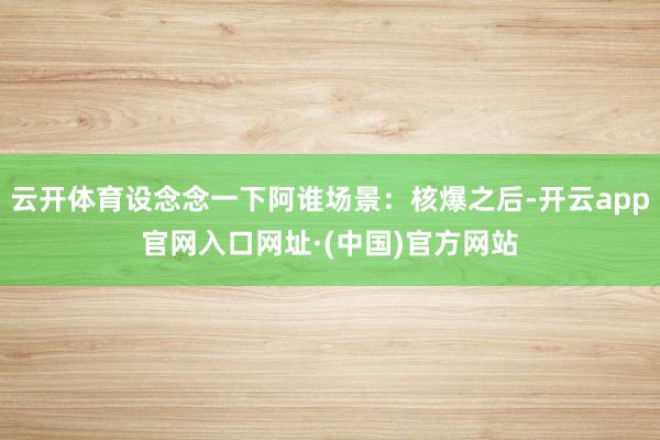 云开体育设念念一下阿谁场景:核爆之后-开云app官网入口网址·(中国)官方网站