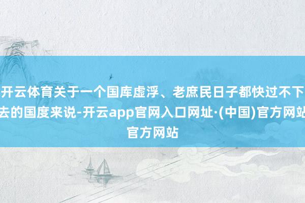 开云体育关于一个国库虚浮、老庶民日子都快过不下去的国度来说-开云app官网入口网址·(中国)官方网站