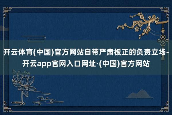 开云体育(中国)官方网站自带严肃板正的负责立场-开云app官网入口网址·(中国)官方网站