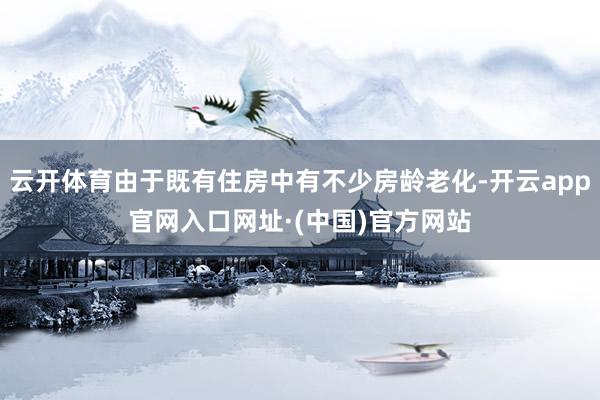 云开体育由于既有住房中有不少房龄老化-开云app官网入口网址·(中国)官方网站