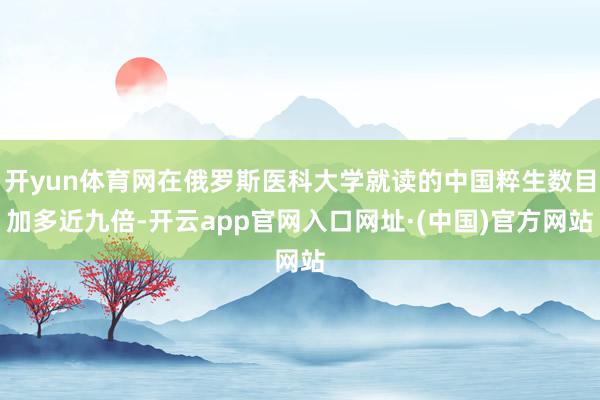 开yun体育网在俄罗斯医科大学就读的中国粹生数目加多近九倍-开云app官网入口网址·(中国)官方网站